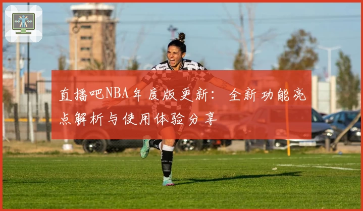 直播吧NBA年度版更新：全新功能亮点解析与使用体验分享
