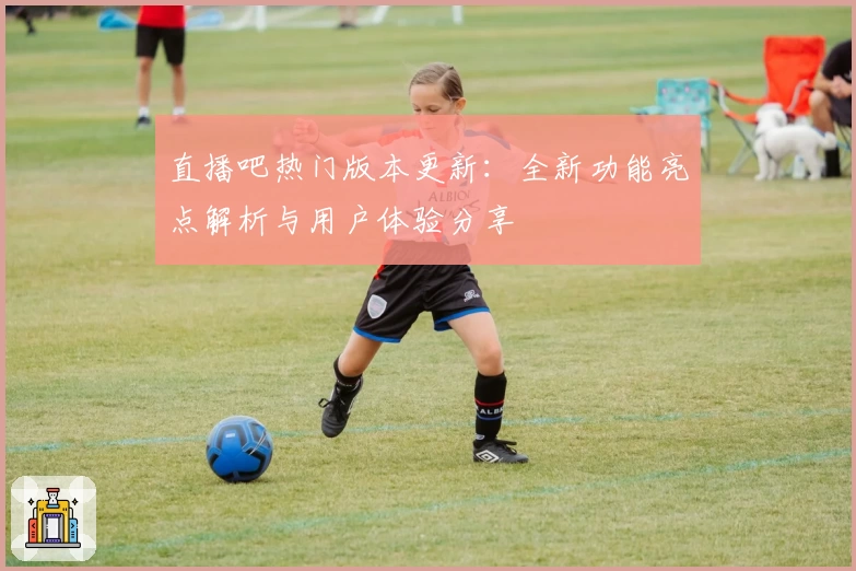 直播吧热门版本更新：全新功能亮点解析与用户体验分享