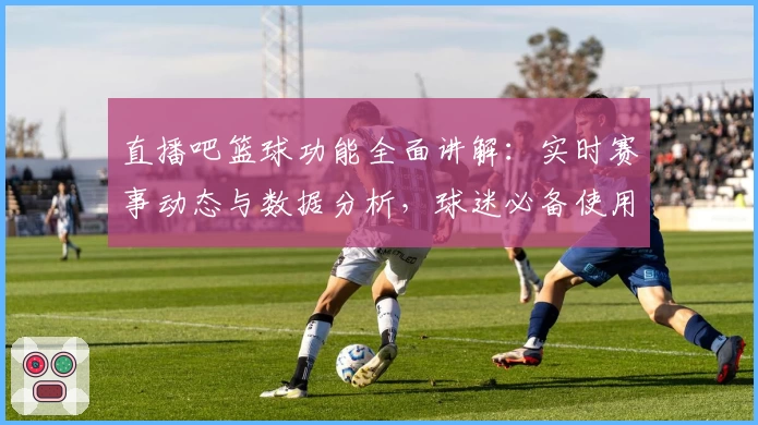 直播吧篮球功能全面讲解：实时赛事动态与数据分析，球迷必备使用指南