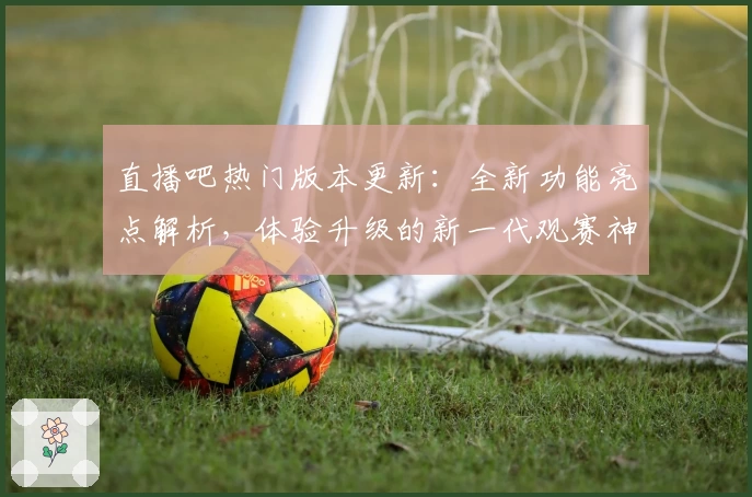 直播吧热门版本更新：全新功能亮点解析，体验升级的新一代观赛神器