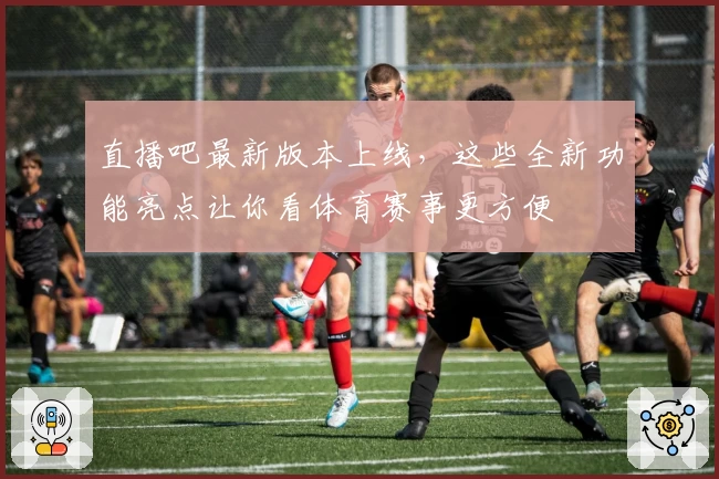 直播吧最新版本上线，这些全新功能亮点让你看体育赛事更方便