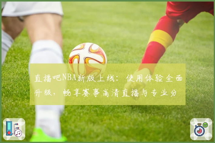直播吧NBA新版上线：使用体验全面升级，畅享赛事高清直播与专业分析