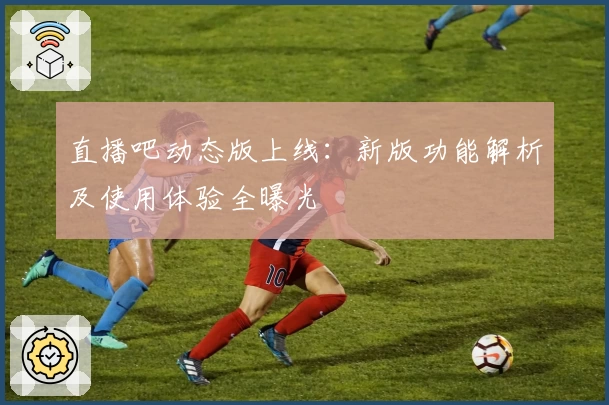 直播吧动态版上线：新版功能解析及使用体验全曝光