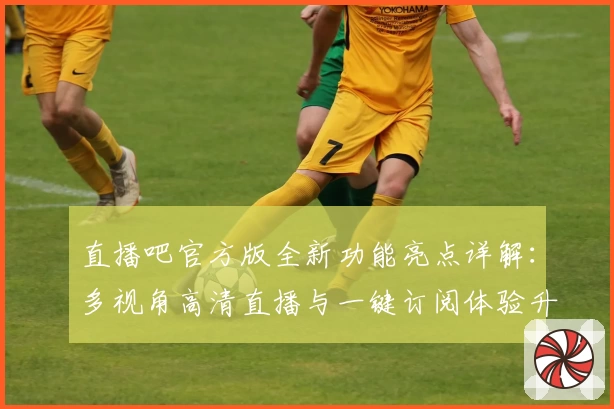 直播吧官方版全新功能亮点详解：多视角高清直播与一键订阅体验升级