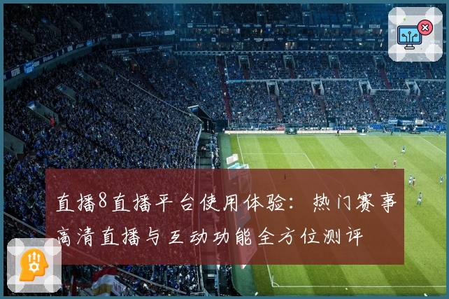 直播8直播平台使用体验：热门赛事高清直播与互动功能全方位测评