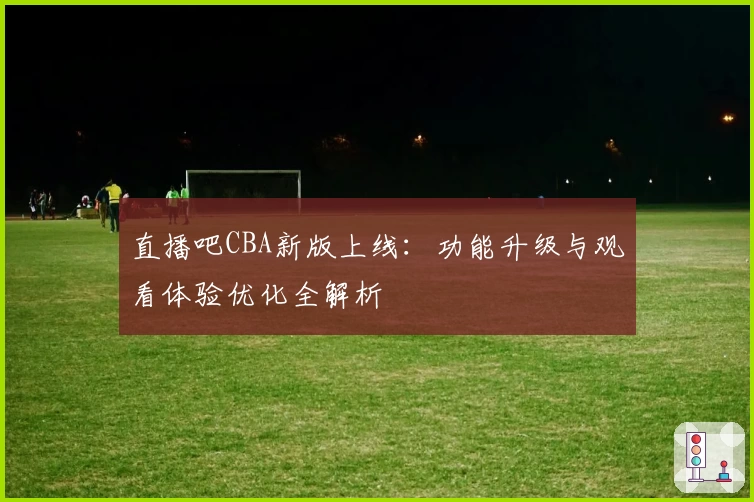 直播吧CBA新版上线：功能升级与观看体验优化全解析