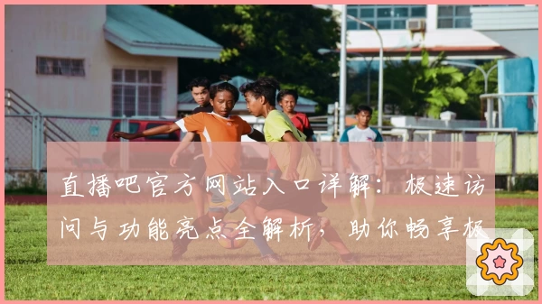 直播吧官方网站入口详解：极速访问与功能亮点全解析，助你畅享极致赛事体验