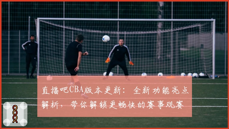直播吧CBA版本更新：全新功能亮点解析，带你解锁更畅快的赛事观赛体验