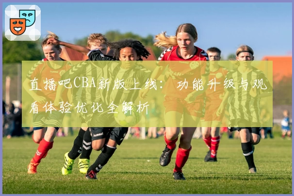 直播吧CBA新版上线：功能升级与观看体验优化全解析