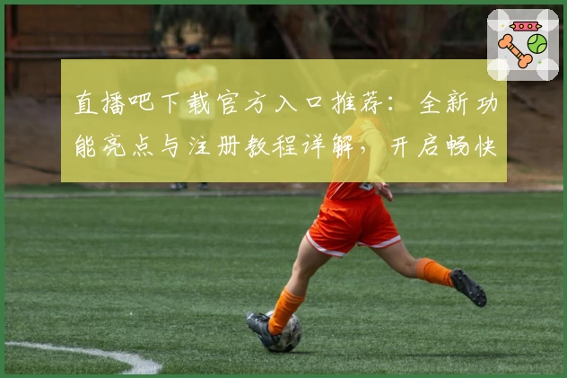 直播吧下载官方入口推荐：全新功能亮点与注册教程详解，开启畅快赛事观看体验